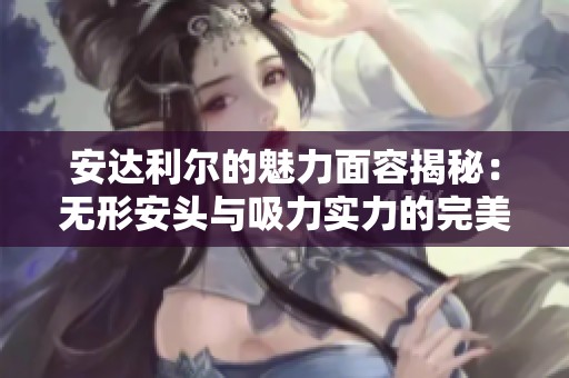 安达利尔的魅力面容揭秘：无形安头与吸力实力的完美结合