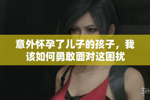 意外怀孕了儿子的孩子，我该如何勇敢面对这困扰