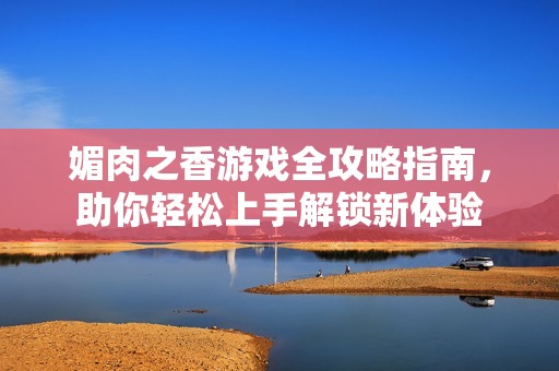 媚肉之香游戏全攻略指南，助你轻松上手解锁新体验