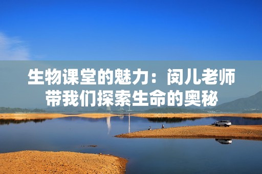 生物课堂的魅力：闵儿老师带我们探索生命的奥秘