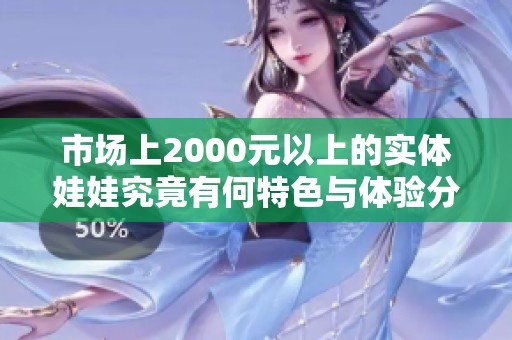 市场上2000元以上的实体娃娃究竟有何特色与体验分析