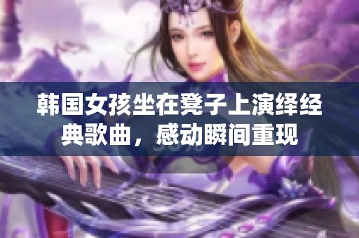 韩国女孩坐在凳子上演绎经典歌曲，感动瞬间重现