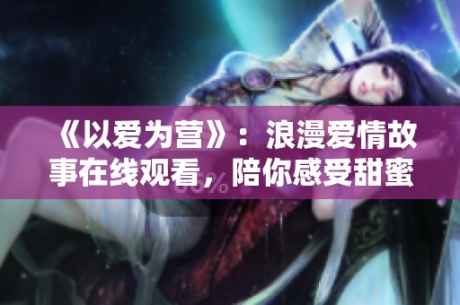 《以爱为营》：浪漫爱情故事在线观看，陪你感受甜蜜瞬间