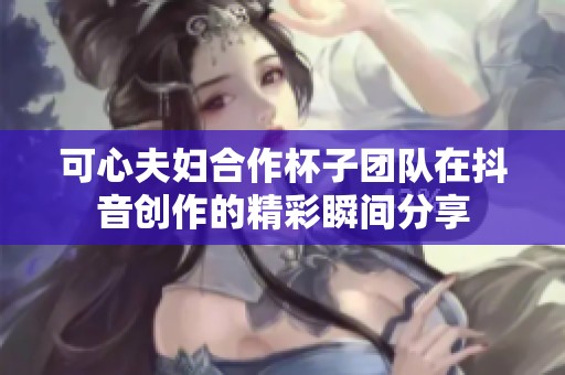 可心夫妇合作杯子团队在抖音创作的精彩瞬间分享