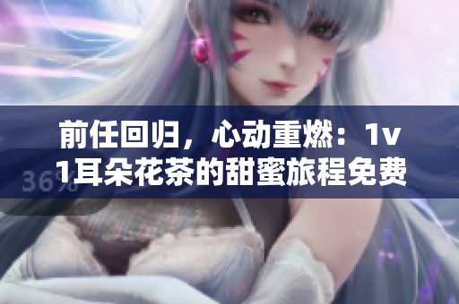前任回归，心动重燃：1v1耳朵花茶的甜蜜旅程免费阅读