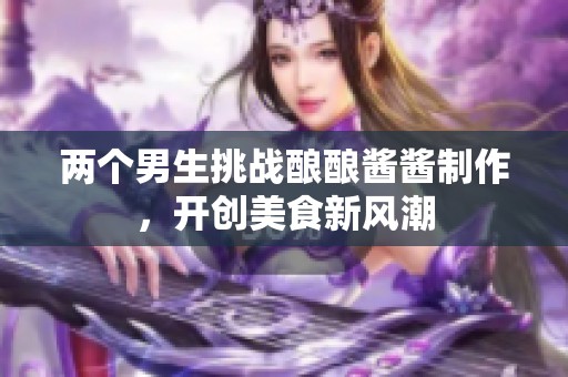 两个男生挑战酿酿酱酱制作，开创美食新风潮