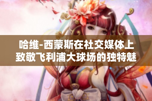哈维-西蒙斯在社交媒体上致敬飞利浦大球场的独特魅力