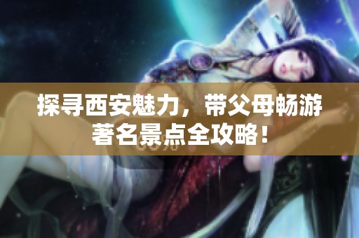探寻西安魅力，带父母畅游著名景点全攻略！