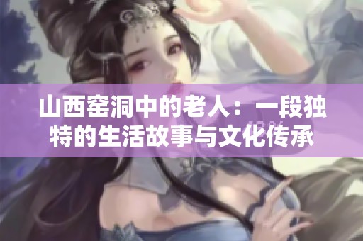 山西窑洞中的老人：一段独特的生活故事与文化传承