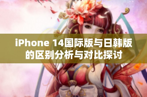 iPhone 14国际版与日韩版的区别分析与对比探讨