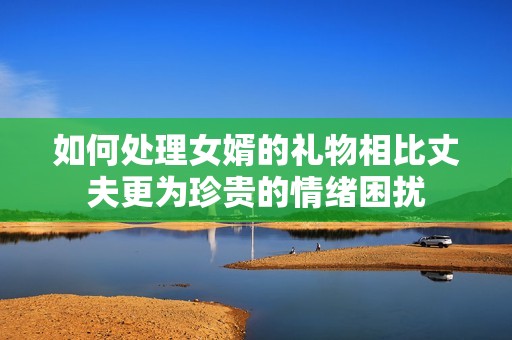如何处理女婿的礼物相比丈夫更为珍贵的情绪困扰