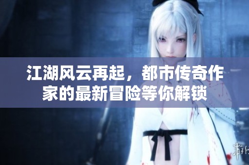 江湖风云再起，都市传奇作家的最新冒险等你解锁