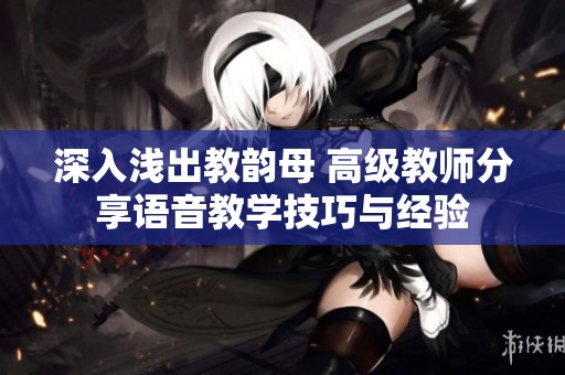 深入浅出教韵母 高级教师分享语音教学技巧与经验