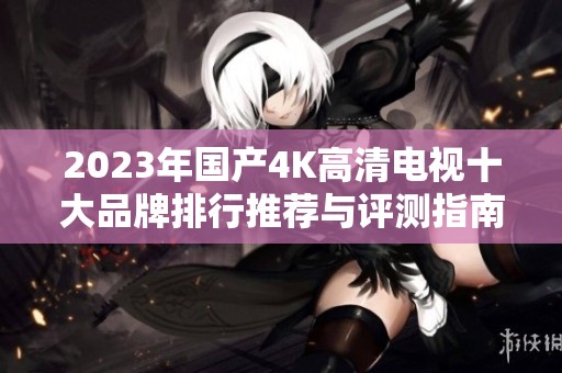 2023年国产4K高清电视十大品牌排行推荐与评测指南