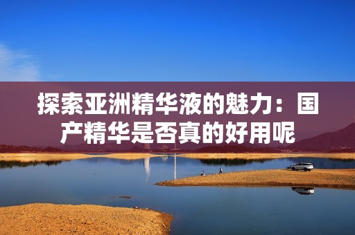 探索亚洲精华液的魅力：国产精华是否真的好用呢