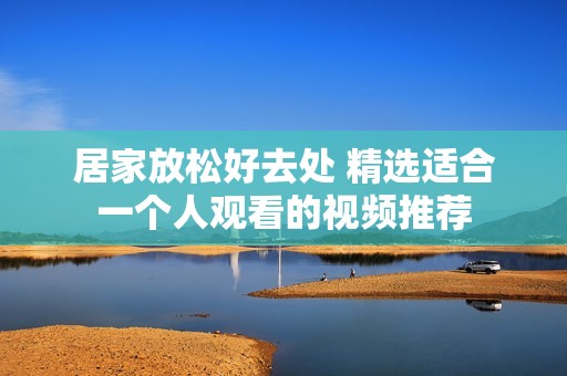 居家放松好去处 精选适合一个人观看的视频推荐