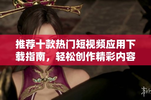 推荐十款热门短视频应用下载指南，轻松创作精彩内容
