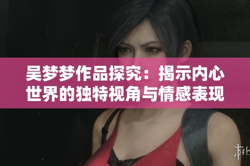 吴梦梦作品探究：揭示内心世界的独特视角与情感表现