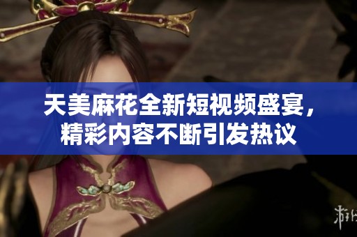 天美麻花全新短视频盛宴，精彩内容不断引发热议