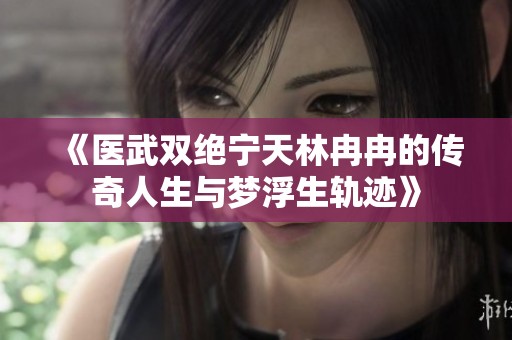 《医武双绝宁天林冉冉的传奇人生与梦浮生轨迹》