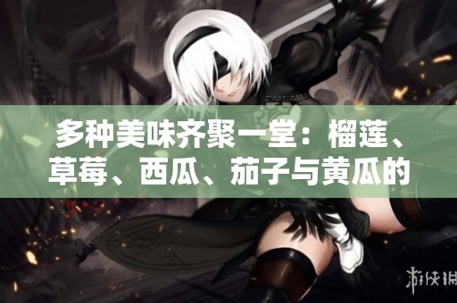 多种美味齐聚一堂：榴莲、草莓、西瓜、茄子与黄瓜的绝妙搭配