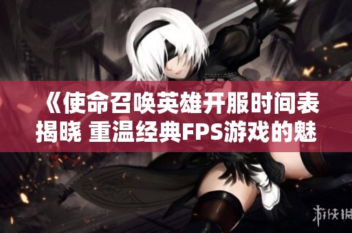 《使命召唤英雄开服时间表揭晓 重温经典FPS游戏的魅力与传奇》