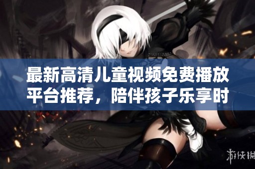 最新高清儿童视频免费播放平台推荐，陪伴孩子乐享时光