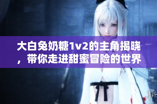 大白兔奶糖1v2的主角揭晓，带你走进甜蜜冒险的世界