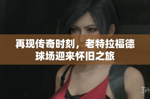 再现传奇时刻，老特拉福德球场迎来怀旧之旅