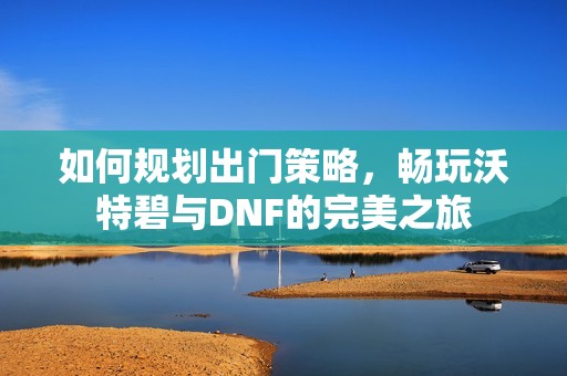 如何规划出门策略，畅玩沃特碧与DNF的完美之旅