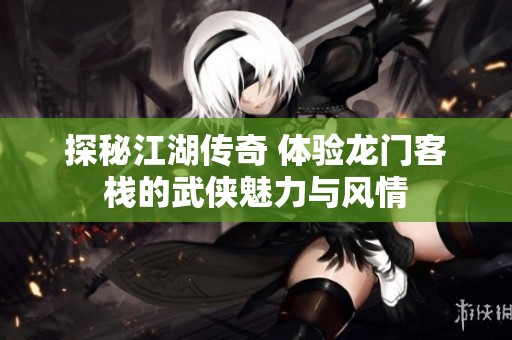 探秘江湖传奇 体验龙门客栈的武侠魅力与风情