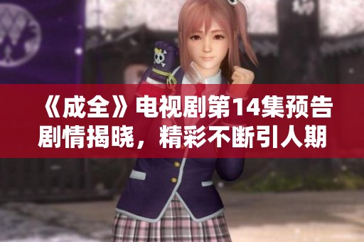 《成全》电视剧第14集预告剧情揭晓，精彩不断引人期待