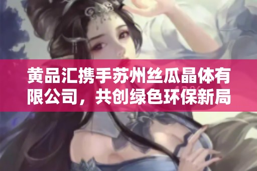 黄品汇携手苏州丝瓜晶体有限公司，共创绿色环保新局面
