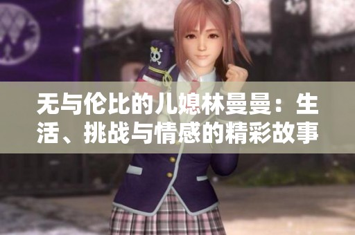 无与伦比的儿媳林曼曼：生活、挑战与情感的精彩故事