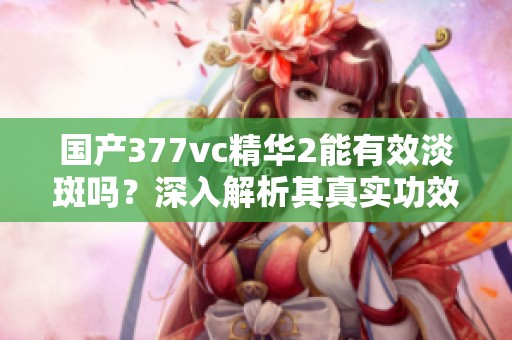 国产377vc精华2能有效淡斑吗？深入解析其真实功效