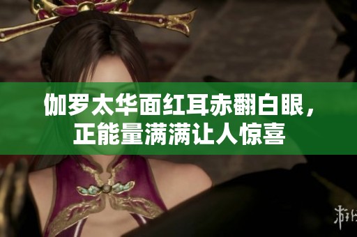 伽罗太华面红耳赤翻白眼，正能量满满让人惊喜