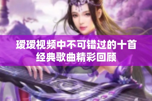 瑷瑷视频中不可错过的十首经典歌曲精彩回顾