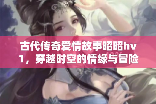 古代传奇爱情故事昭昭hv1，穿越时空的情缘与冒险