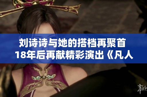 刘诗诗与她的搭档再聚首 18年后再献精彩演出《凡人歌》