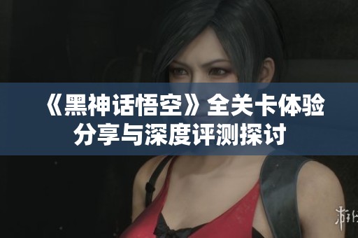 《黑神话悟空》全关卡体验分享与深度评测探讨