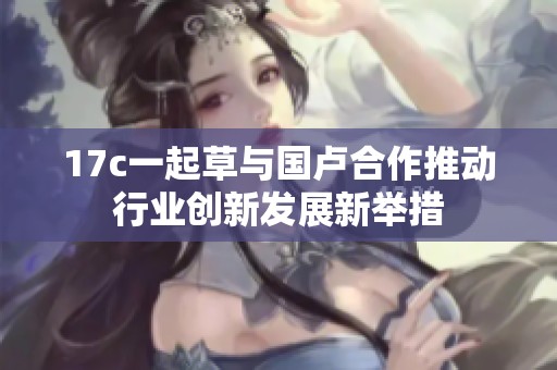 17c一起草与国卢合作推动行业创新发展新举措