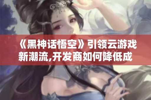 《黑神话悟空》引领云游戏新潮流,开发商如何降低成本挑战