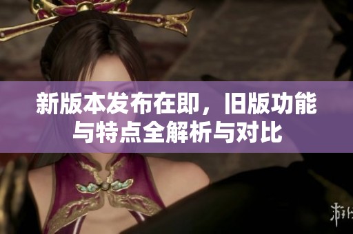 新版本发布在即，旧版功能与特点全解析与对比