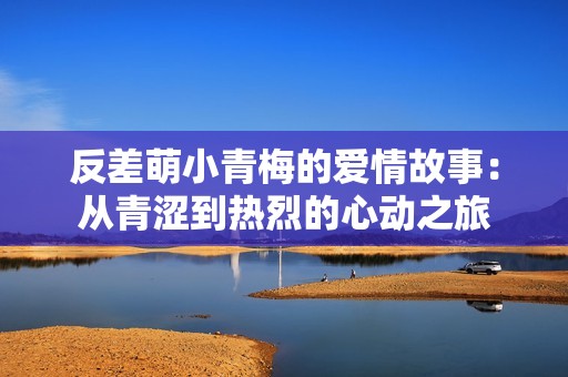 反差萌小青梅的爱情故事：从青涩到热烈的心动之旅