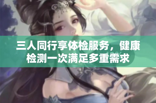 三人同行享体检服务，健康检测一次满足多重需求