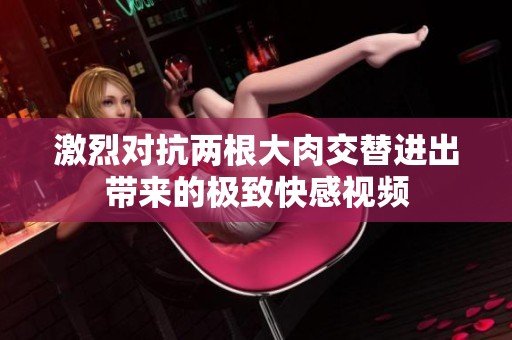 激烈对抗两根大肉交替进出带来的极致快感视频