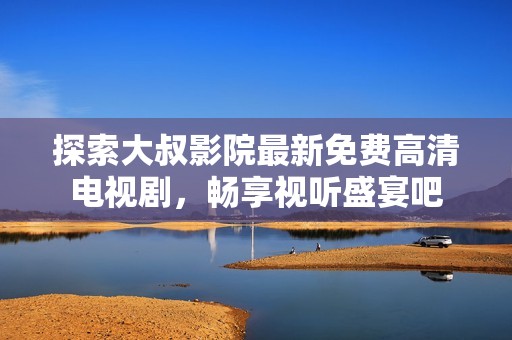 探索大叔影院最新免费高清电视剧，畅享视听盛宴吧