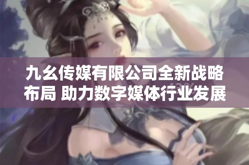 九幺传媒有限公司全新战略布局 助力数字媒体行业发展