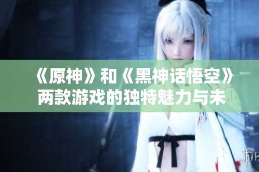 《原神》和《黑神话悟空》 两款游戏的独特魅力与未来趋势探讨