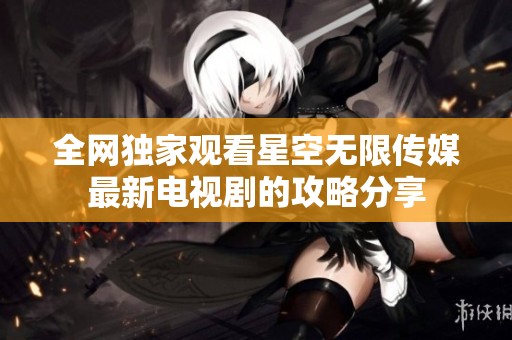 全网独家观看星空无限传媒最新电视剧的攻略分享